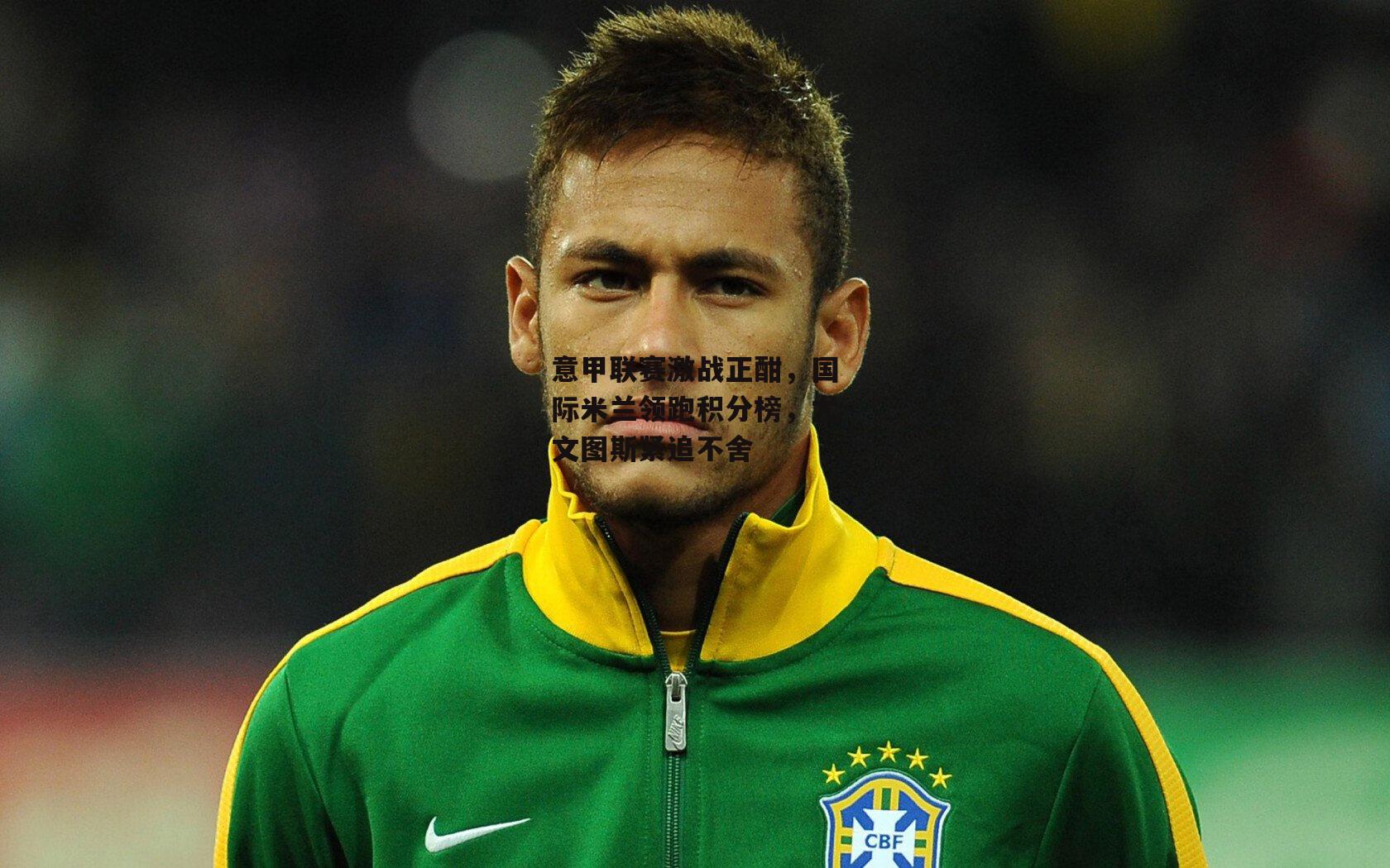 意甲联赛激战正酣,国际米兰领跑积分榜,尤文图斯紧追不舍