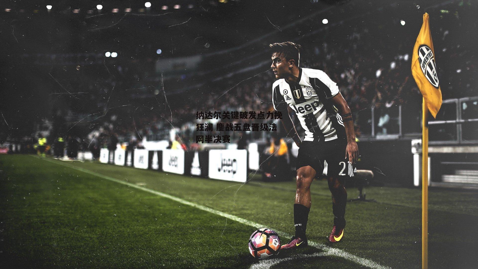 纳达尔关键破发点力挽狂澜 鏖战五盘晋级法网半决赛